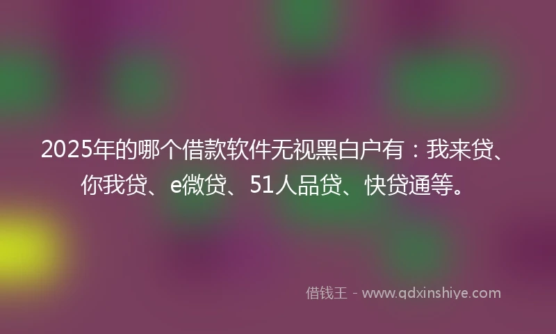 2025年的哪个借款软件无视黑白户有：我来贷、你我贷、e微贷、51人品贷、快贷通等。