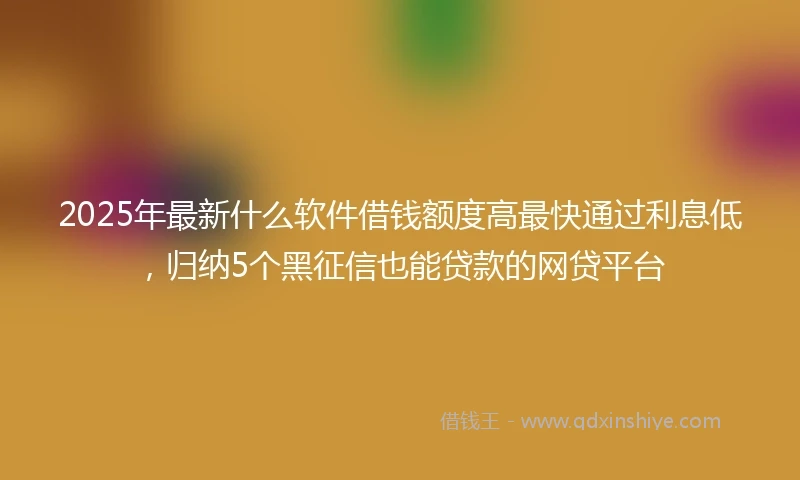 2025年最新什么软件借钱额度高最快通过利息低，归纳5个黑征信也能贷款的网贷平台