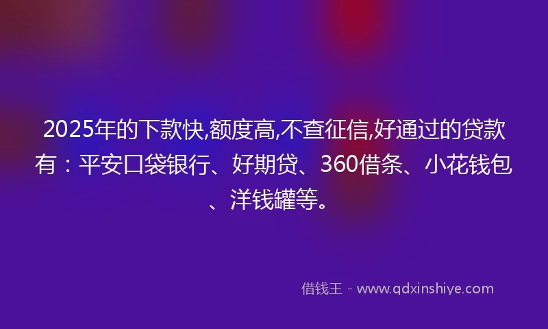 2025年的下款快,额度高,不查征信,好通过的贷款有：平安口袋银行、好期贷、360借条、小花钱包、洋钱罐等。