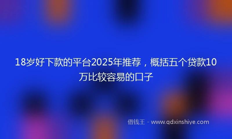 18岁好下款的平台2025年推荐，概括五个贷款10万比较容易的口子