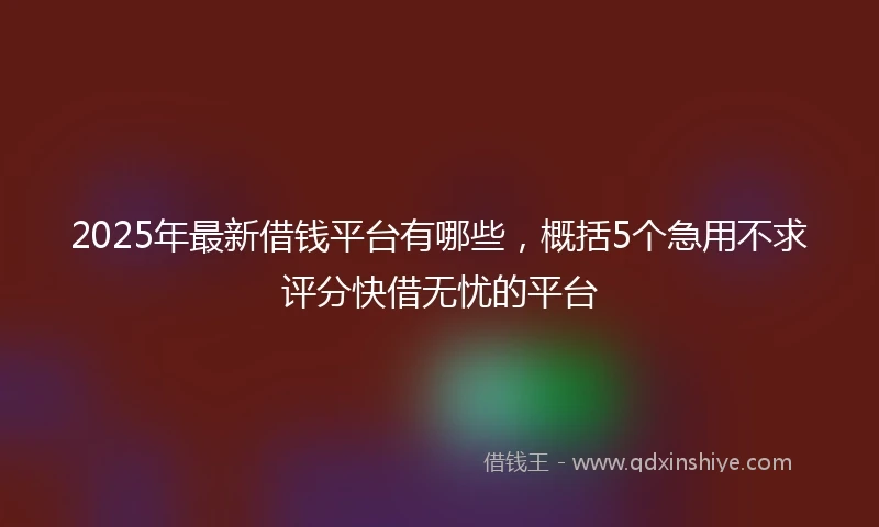 2025年最新借钱平台有哪些，概括5个急用不求评分快借无忧的平台