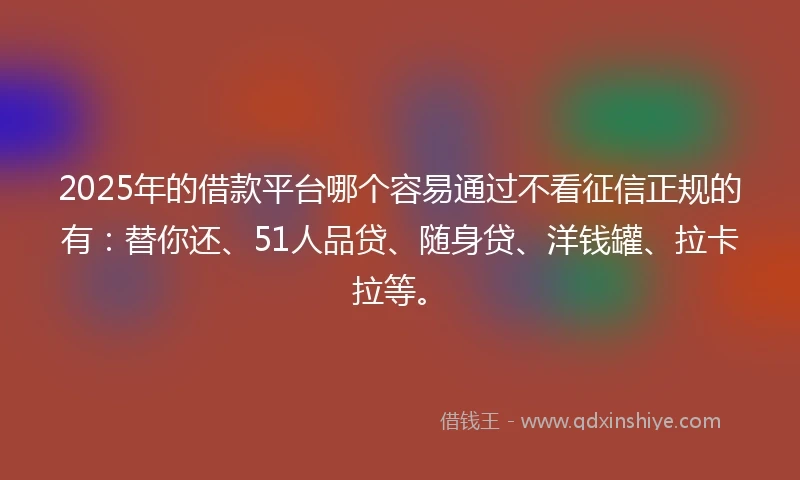 2025年的借款平台哪个容易通过不看征信正规的有：替你还、51人品贷、随身贷、洋钱罐、拉卡拉等。