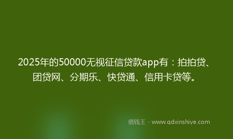 2025年的50000无视征信贷款app有：拍拍贷、团贷网、分期乐、快贷通、信用卡贷等。