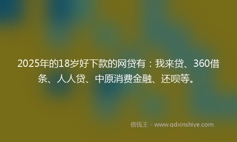 2025年的18岁好下款的网贷有：我来贷、360借条、人人贷、中原消费金融、还呗等。