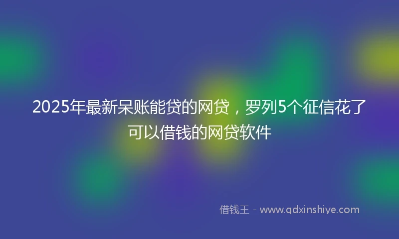 2025年最新呆账能贷的网贷，罗列5个征信花了可以借钱的网贷软件