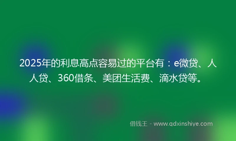 2025年的利息高点容易过的平台有：e微贷、人人贷、360借条、美团生活费、滴水贷等。