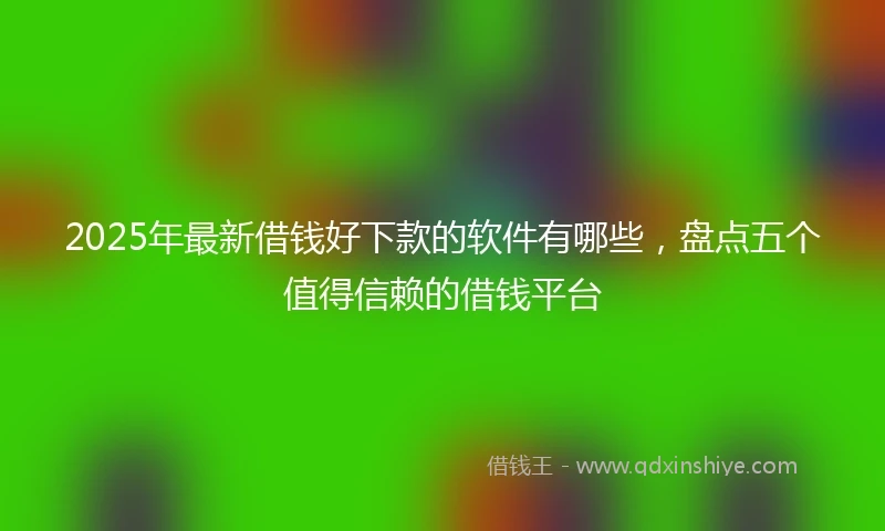 2025年最新借钱好下款的软件有哪些，盘点五个值得信赖的借钱平台
