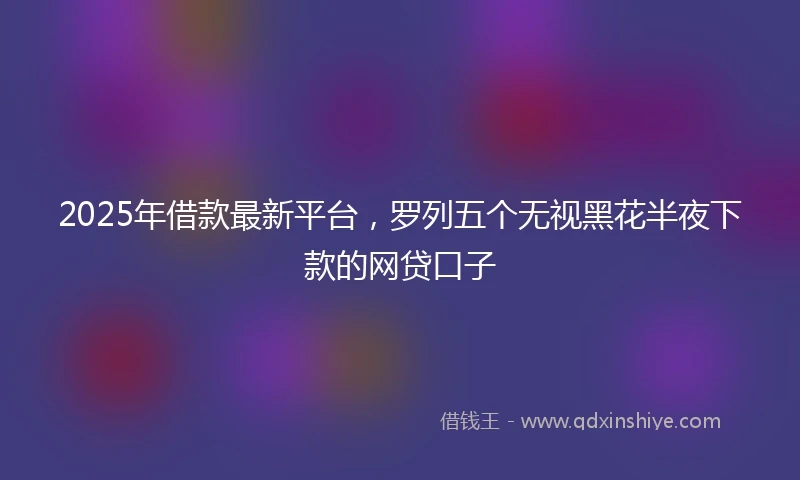 2025年借款最新平台，罗列五个无视黑花半夜下款的网贷口子