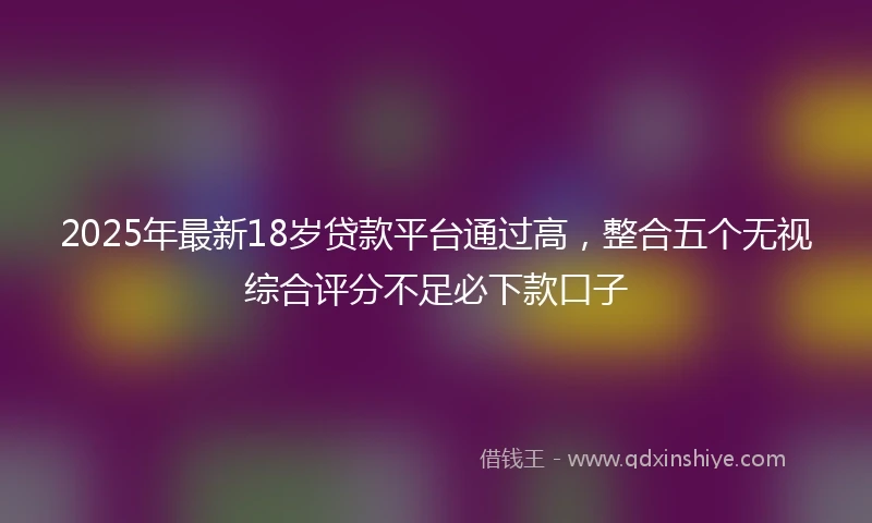 2025年最新18岁贷款平台通过高，整合五个无视综合评分不足必下款口子