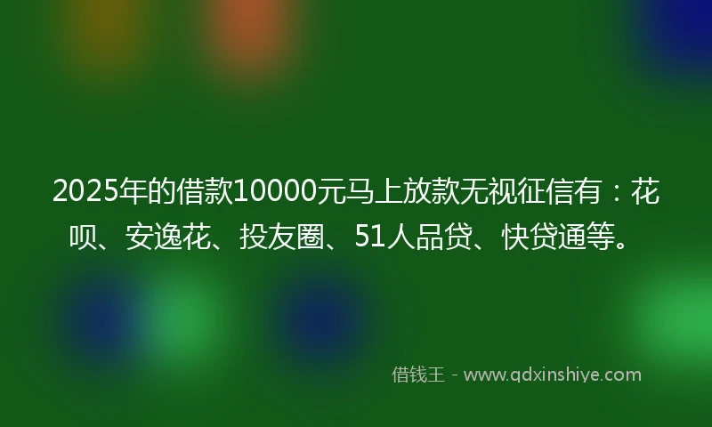 2025年的借款10000元马上放款无视征信有：花呗、安逸花、投友圈、51人品贷、快贷通等。