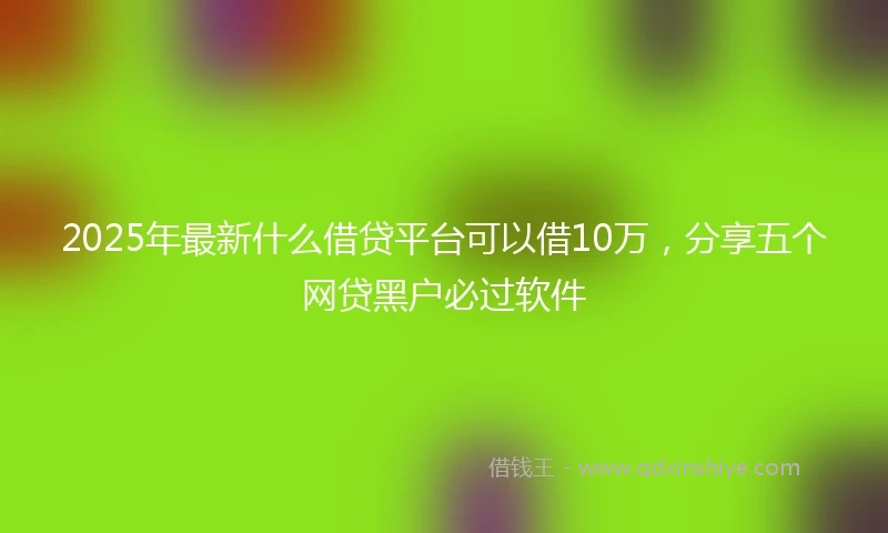 2025年最新什么借贷平台可以借10万，分享五个网贷黑户必过软件