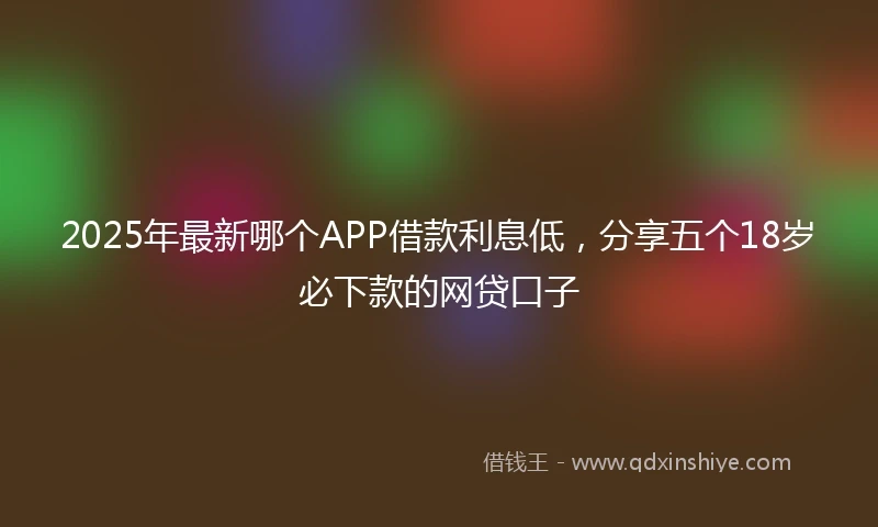 2025年最新哪个APP借款利息低，分享五个18岁必下款的网贷口子