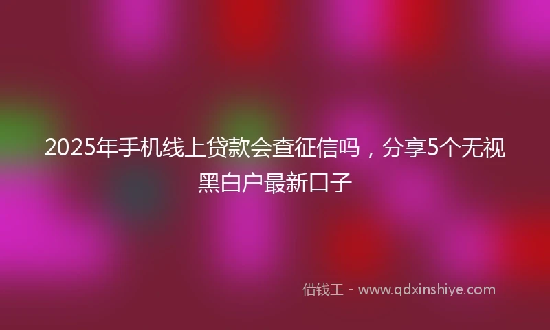 2025年手机线上贷款会查征信吗，分享5个无视黑白户最新口子