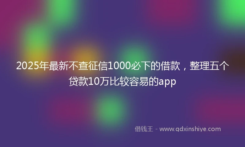 2025年最新不查征信1000必下的借款，整理五个贷款10万比较容易的app