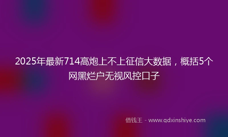 2025年最新714高炮上不上征信大数据，概括5个网黑烂户无视风控口子