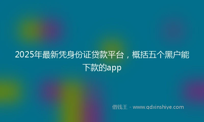 2025年最新凭身份证贷款平台，概括五个黑户能下款的app