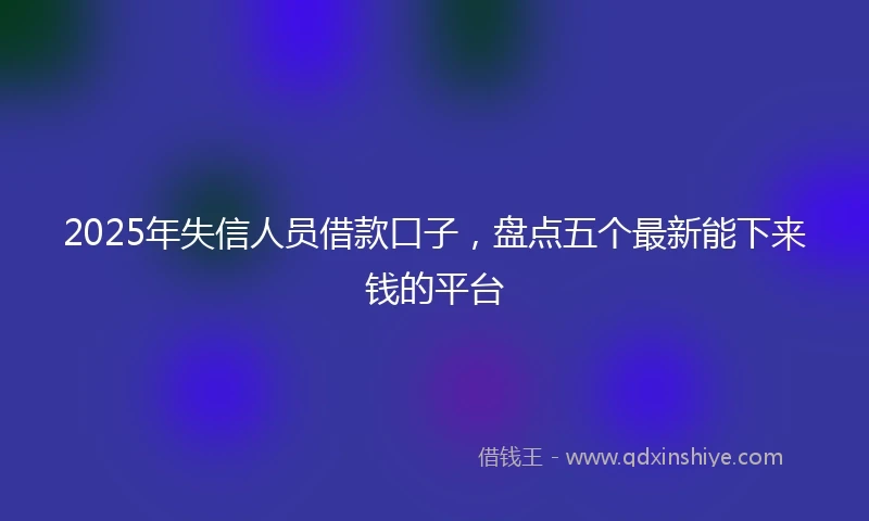 2025年失信人员借款口子，盘点五个最新能下来钱的平台
