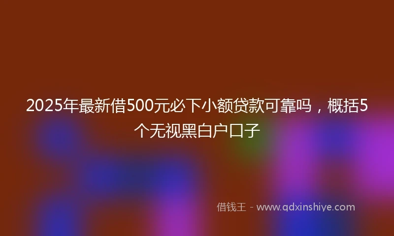 2025年最新借500元必下小额贷款可靠吗，概括5个无视黑白户口子