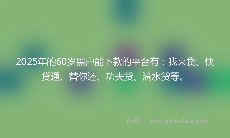 2025年的60岁黑户能下款的平台有：我来贷、快贷通、替你还、功夫贷、滴水贷等。
