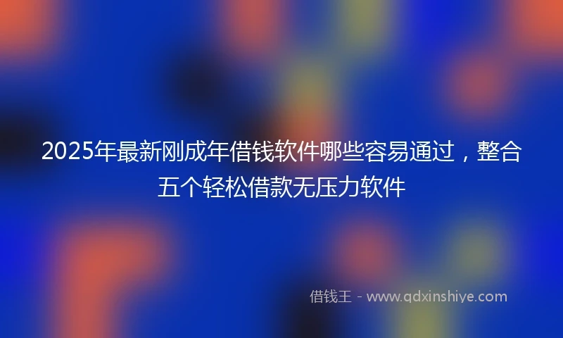 2025年最新刚成年借钱软件哪些容易通过，整合五个轻松借款无压力软件