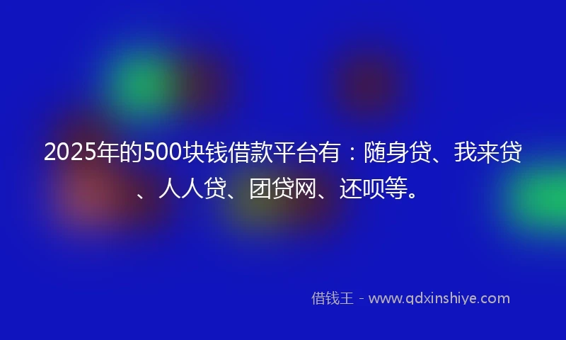 2025年的500块钱借款平台有：随身贷、我来贷、人人贷、团贷网、还呗等。