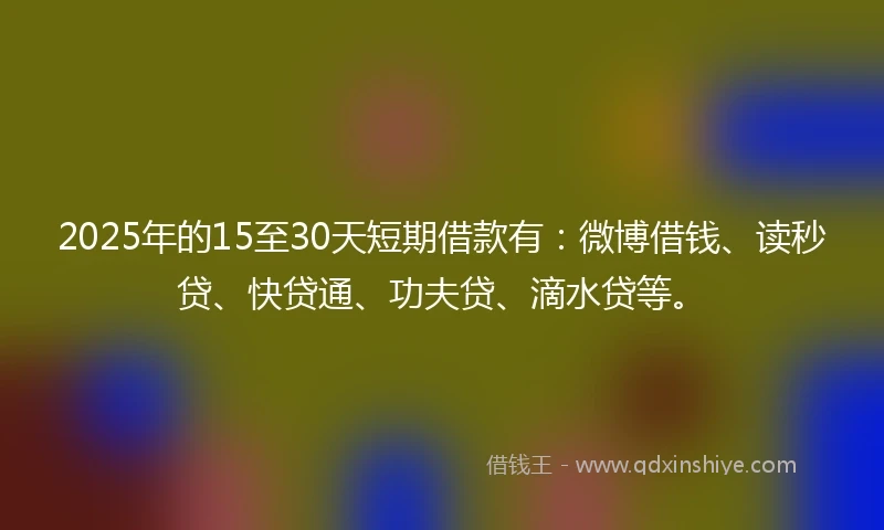 2025年的15至30天短期借款有：微博借钱、读秒贷、快贷通、功夫贷、滴水贷等。