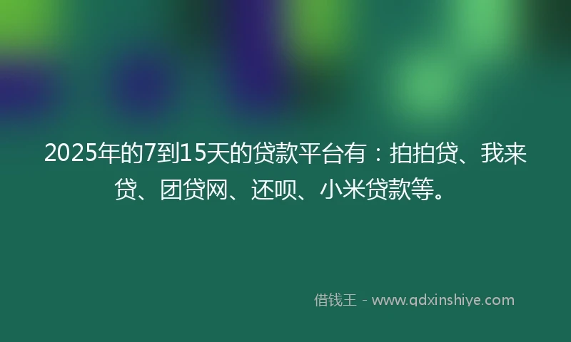 2025年的7到15天的贷款平台有：拍拍贷、我来贷、团贷网、还呗、小米贷款等。