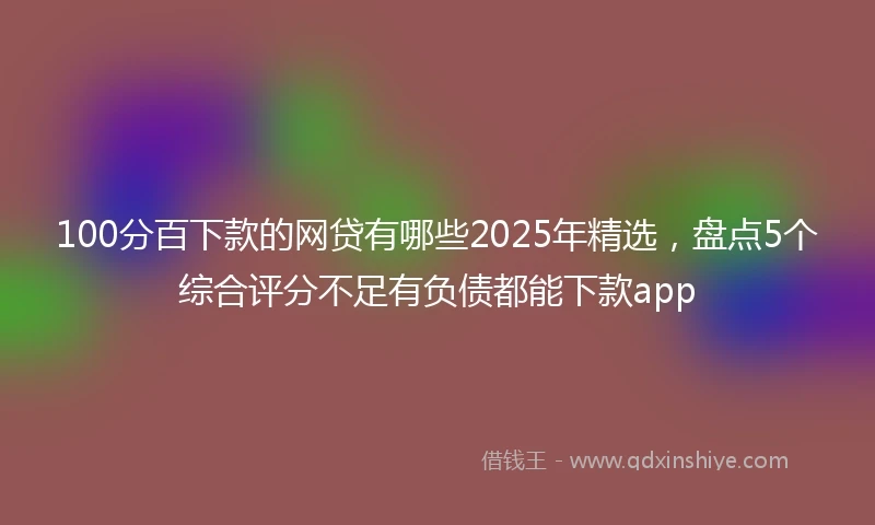 100分百下款的网贷有哪些2025年精选，盘点5个综合评分不足有负债都能下款app