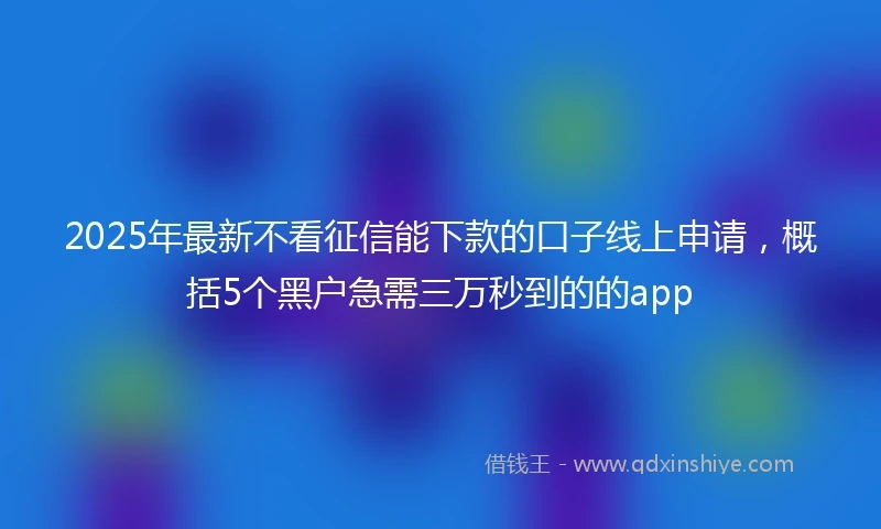 2025年最新不看征信能下款的口子线上申请，概括5个黑户急需三万秒到的的app