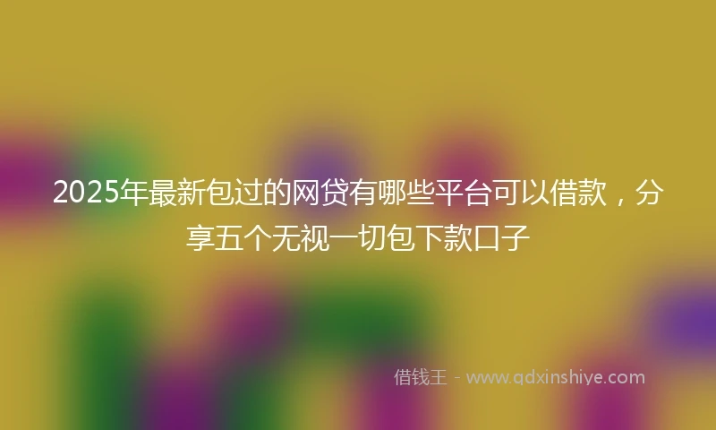 2025年最新包过的网贷有哪些平台可以借款，分享五个无视一切包下款口子