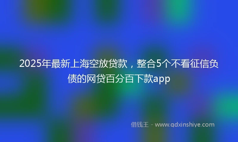 2025年最新上海空放贷款，整合5个不看征信负债的网贷百分百下款app