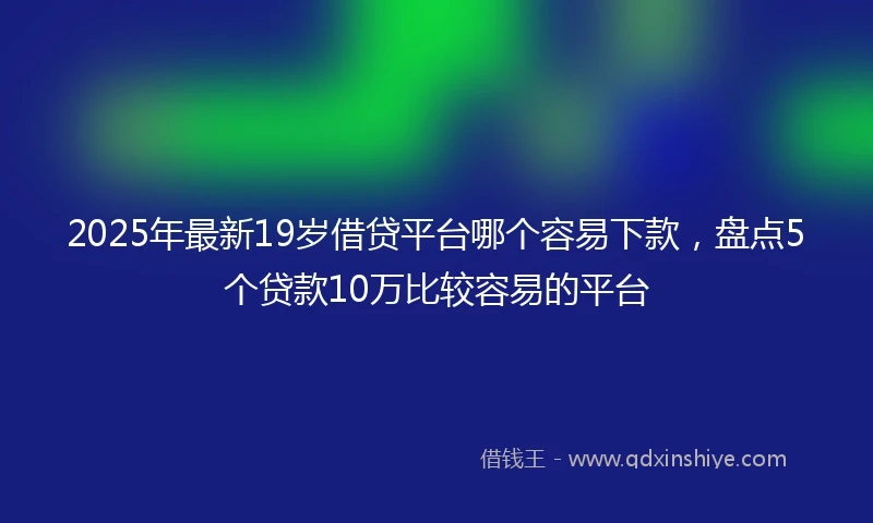 2025年最新19岁借贷平台哪个容易下款，盘点5个贷款10万比较容易的平台