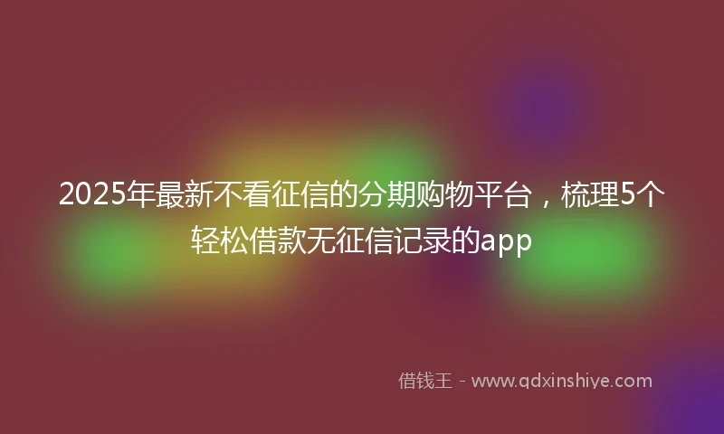 2025年最新不看征信的分期购物平台，梳理5个轻松借款无征信记录的app