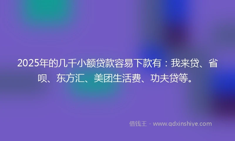 2025年的几千小额贷款容易下款有：我来贷、省呗、东方汇、美团生活费、功夫贷等。