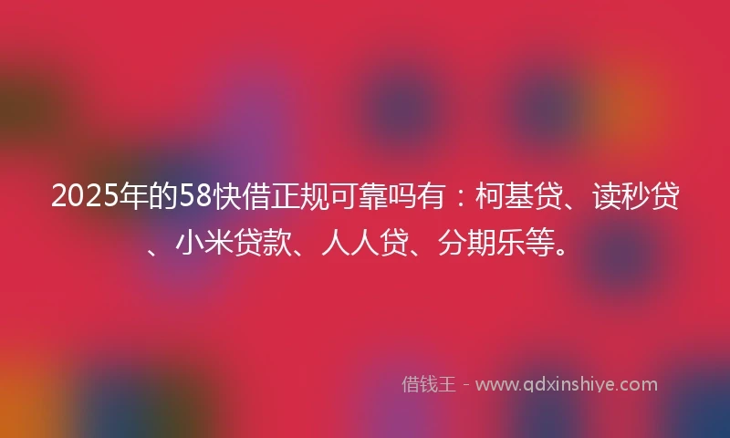 2025年的58快借正规可靠吗有：柯基贷、读秒贷、小米贷款、人人贷、分期乐等。