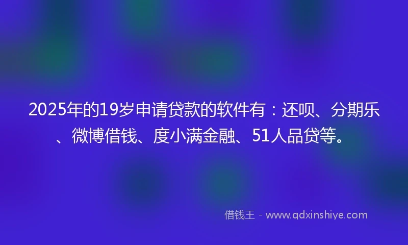 2025年的19岁申请贷款的软件有：还呗、分期乐、微博借钱、度小满金融、51人品贷等。
