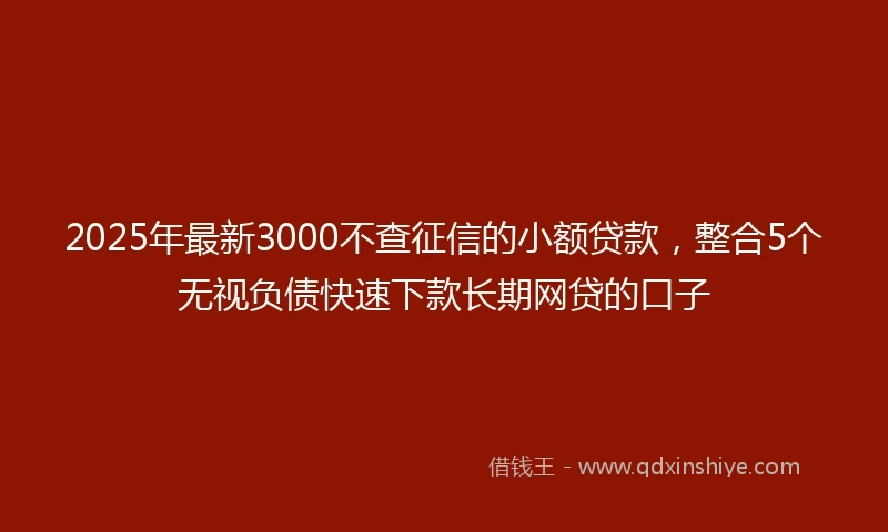 2025年最新3000不查征信的小额贷款，整合5个无视负债快速下款长期网贷的口子