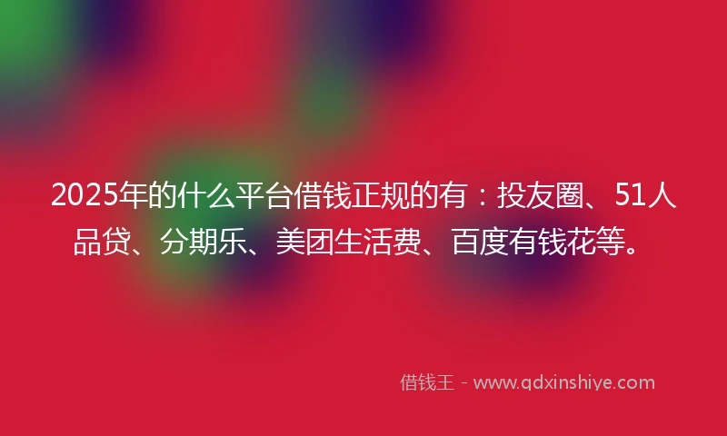 2025年的什么平台借钱正规的有：投友圈、51人品贷、分期乐、美团生活费、百度有钱花等。