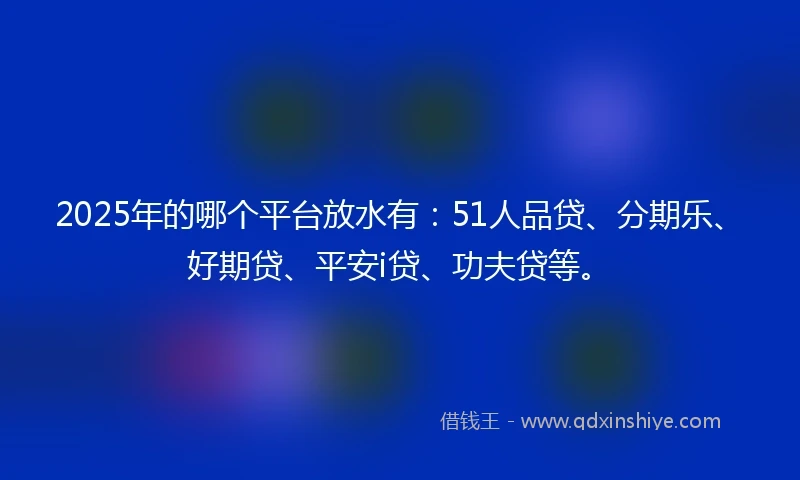 2025年的哪个平台放水有：51人品贷、分期乐、好期贷、平安i贷、功夫贷等。