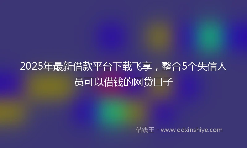 2025年最新借款平台下载飞享，整合5个失信人员可以借钱的网贷口子