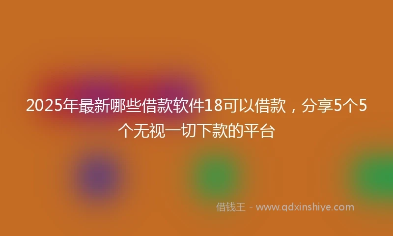 2025年最新哪些借款软件18可以借款，分享5个5个无视一切下款的平台
