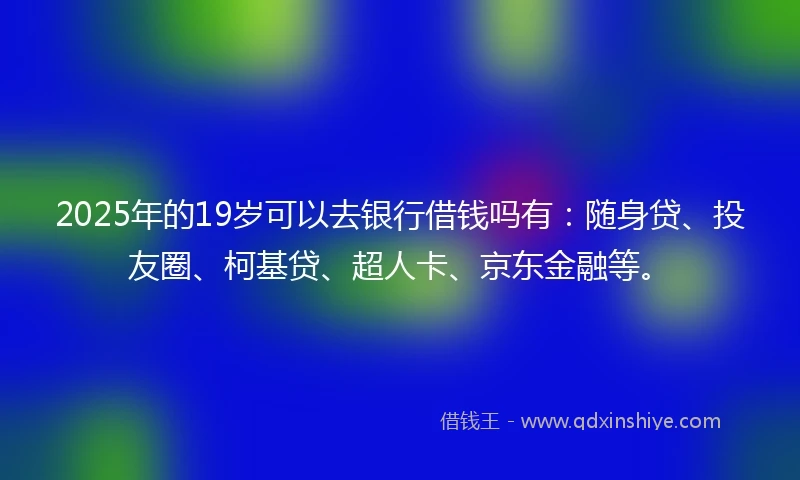 2025年的19岁可以去银行借钱吗有：随身贷、投友圈、柯基贷、超人卡、京东金融等。