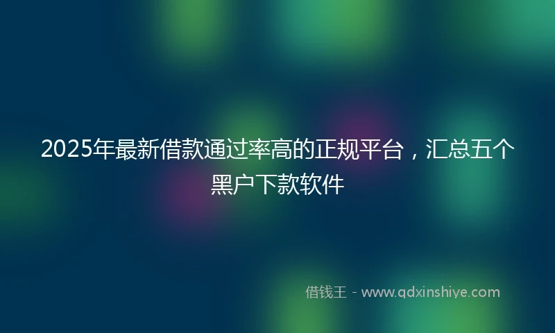 2025年最新借款通过率高的正规平台，汇总五个黑户下款软件