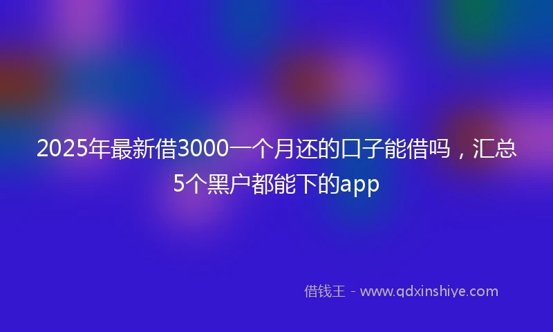 2025年最新借3000一个月还的口子能借吗，汇总5个黑户都能下的app