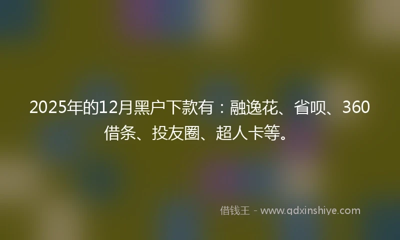 2025年的12月黑户下款有：融逸花、省呗、360借条、投友圈、超人卡等。