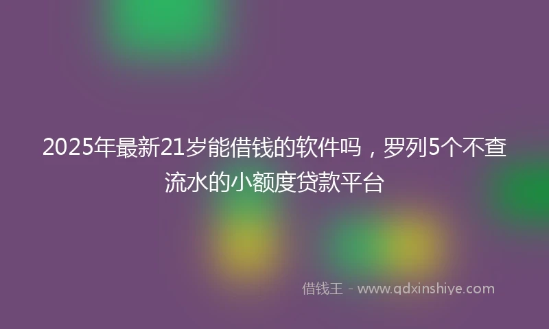 2025年最新21岁能借钱的软件吗，罗列5个不查流水的小额度贷款平台