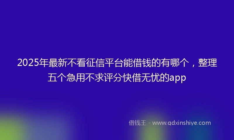 2025年最新不看征信平台能借钱的有哪个，整理五个急用不求评分快借无忧的app