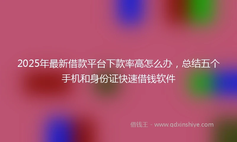 2025年最新借款平台下款率高怎么办，总结五个手机和身份证快速借钱软件