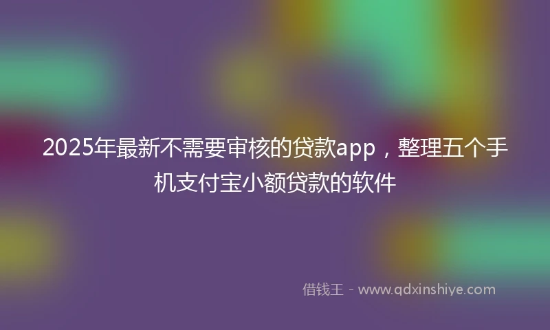 2025年最新不需要审核的贷款app，整理五个手机支付宝小额贷款的软件