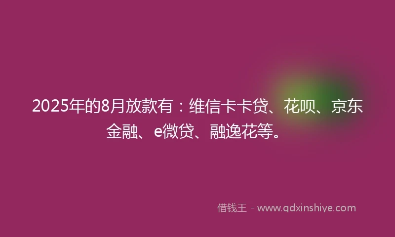 2025年的8月放款有：维信卡卡贷、花呗、京东金融、e微贷、融逸花等。